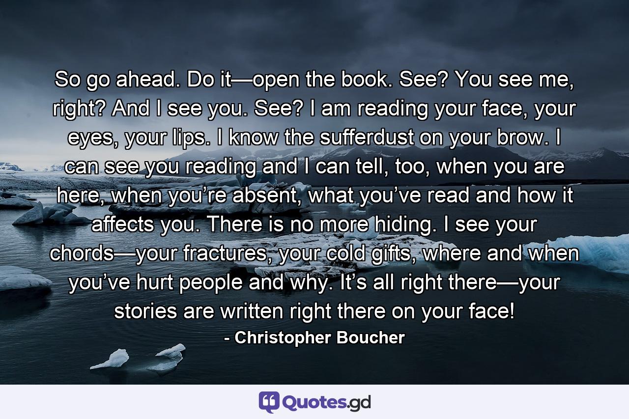 So go ahead. Do it—open the book. See? You see me, right? And I see you. See? I am reading your face, your eyes, your lips. I know the sufferdust on your brow. I can see you reading and I can tell, too, when you are here, when you’re absent, what you’ve read and how it affects you. There is no more hiding. I see your chords—your fractures, your cold gifts, where and when you’ve hurt people and why. It’s all right there—your stories are written right there on your face! - Quote by Christopher Boucher