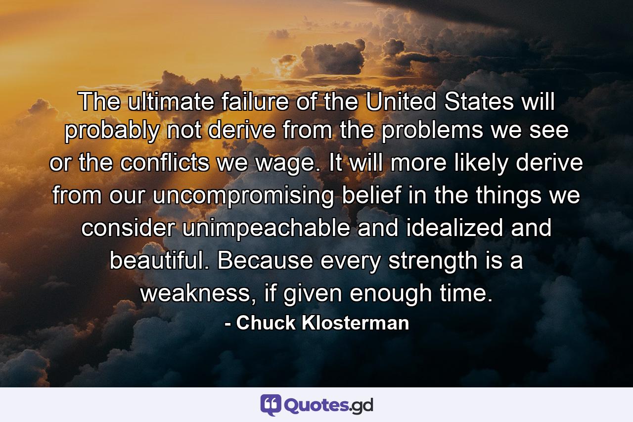 The ultimate failure of the United States will probably not derive from the problems we see or the conflicts we wage. It will more likely derive from our uncompromising belief in the things we consider unimpeachable and idealized and beautiful. Because every strength is a weakness, if given enough time. - Quote by Chuck Klosterman