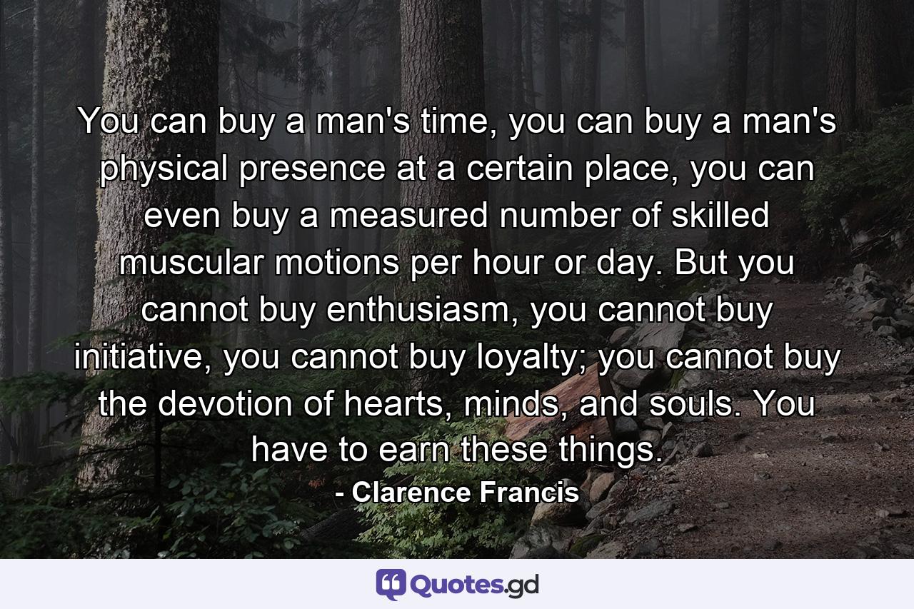 You can buy a man's time, you can buy a man's physical presence at a certain place, you can even buy a measured number of skilled muscular motions per hour or day. But you cannot buy enthusiasm, you cannot buy initiative, you cannot buy loyalty; you cannot buy the devotion of hearts, minds, and souls. You have to earn these things. - Quote by Clarence Francis