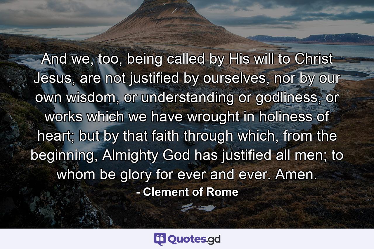 And we, too, being called by His will to Christ Jesus, are not justified by ourselves, nor by our own wisdom, or understanding or godliness, or works which we have wrought in holiness of heart; but by that faith through which, from the beginning, Almighty God has justified all men; to whom be glory for ever and ever. Amen. - Quote by Clement of Rome