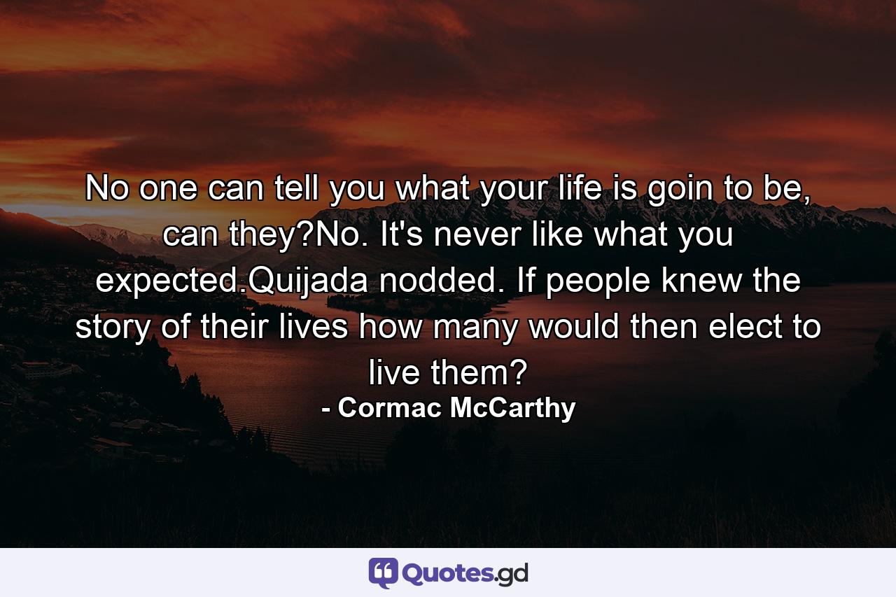 No one can tell you what your life is goin to be, can they?No. It's never like what you expected.Quijada nodded. If people knew the story of their lives how many would then elect to live them? - Quote by Cormac McCarthy