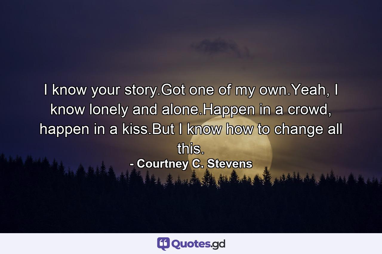 I know your story.Got one of my own.Yeah, I know lonely and alone.Happen in a crowd, happen in a kiss.But I know how to change all this. - Quote by Courtney C. Stevens