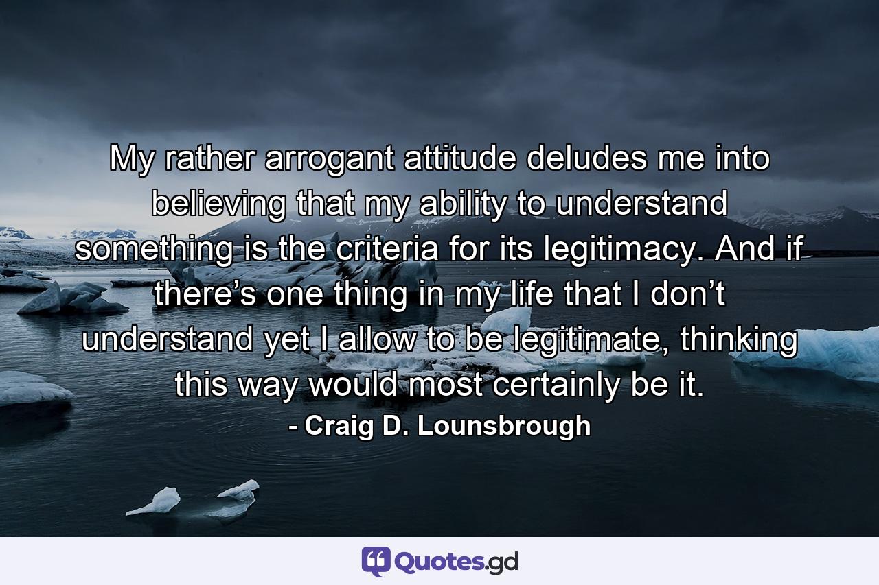 My rather arrogant attitude deludes me into believing that my ability to understand something is the criteria for its legitimacy. And if there’s one thing in my life that I don’t understand yet I allow to be legitimate, thinking this way would most certainly be it. - Quote by Craig D. Lounsbrough