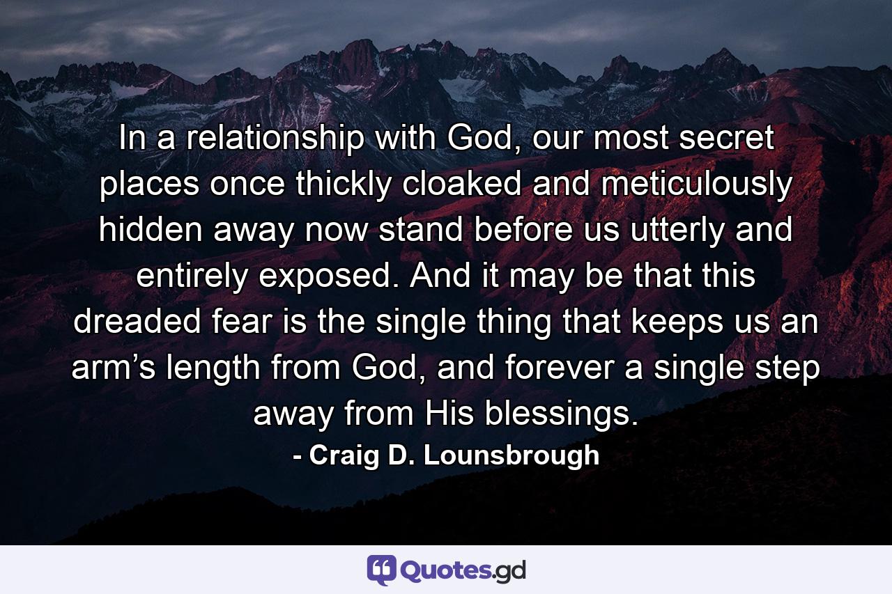 In a relationship with God, our most secret places once thickly cloaked and meticulously hidden away now stand before us utterly and entirely exposed. And it may be that this dreaded fear is the single thing that keeps us an arm’s length from God, and forever a single step away from His blessings. - Quote by Craig D. Lounsbrough