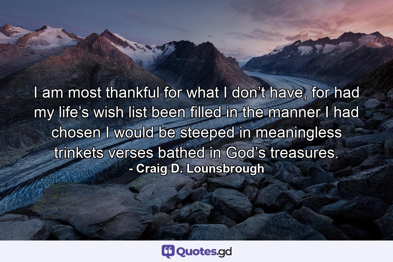 I am most thankful for what I don’t have, for had my life’s wish list been filled in the manner I had chosen I would be steeped in meaningless trinkets verses bathed in God’s treasures. - Quote by Craig D. Lounsbrough