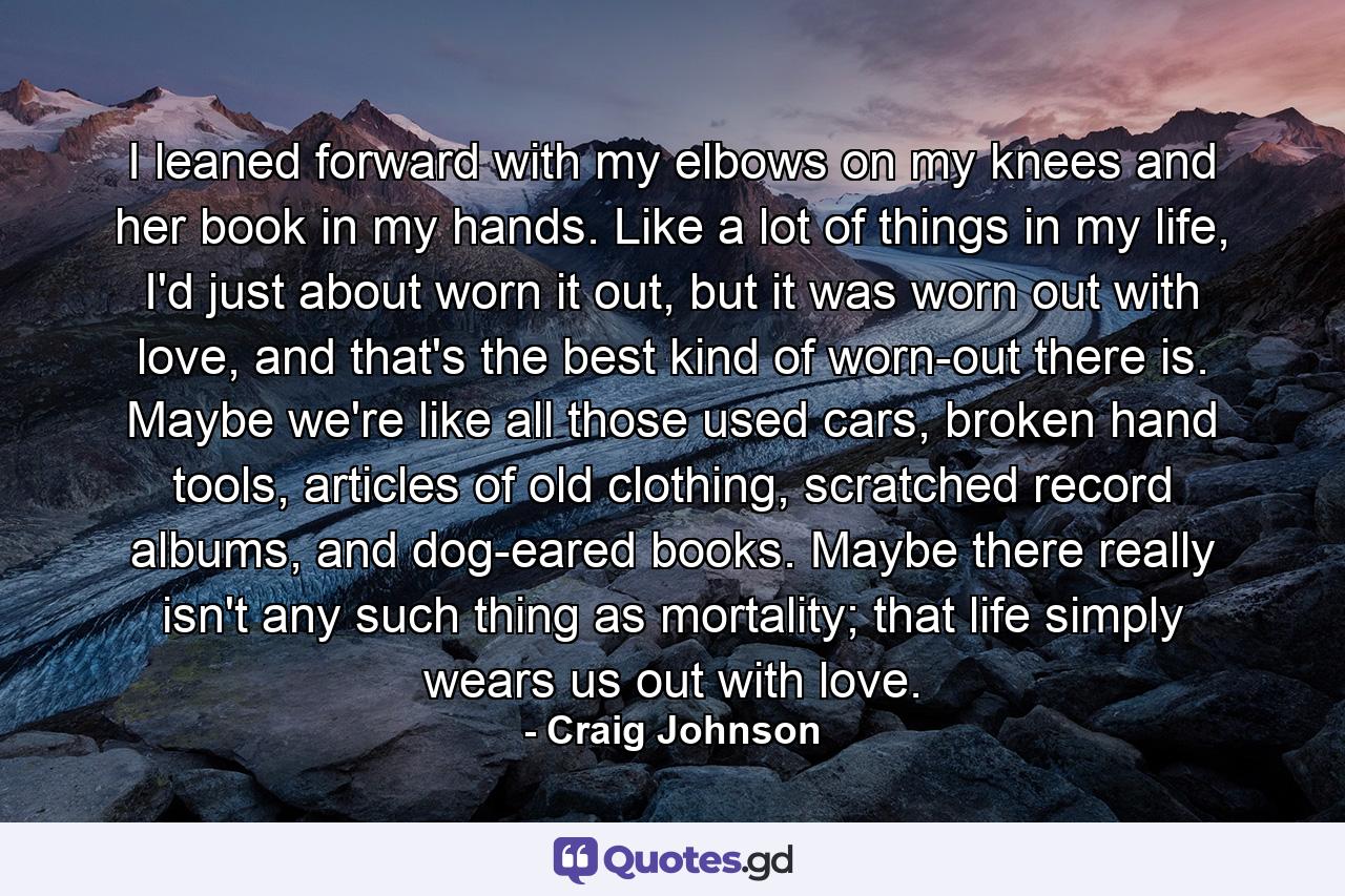 I leaned forward with my elbows on my knees and her book in my hands. Like a lot of things in my life, I'd just about worn it out, but it was worn out with love, and that's the best kind of worn-out there is. Maybe we're like all those used cars, broken hand tools, articles of old clothing, scratched record albums, and dog-eared books. Maybe there really isn't any such thing as mortality; that life simply wears us out with love. - Quote by Craig Johnson