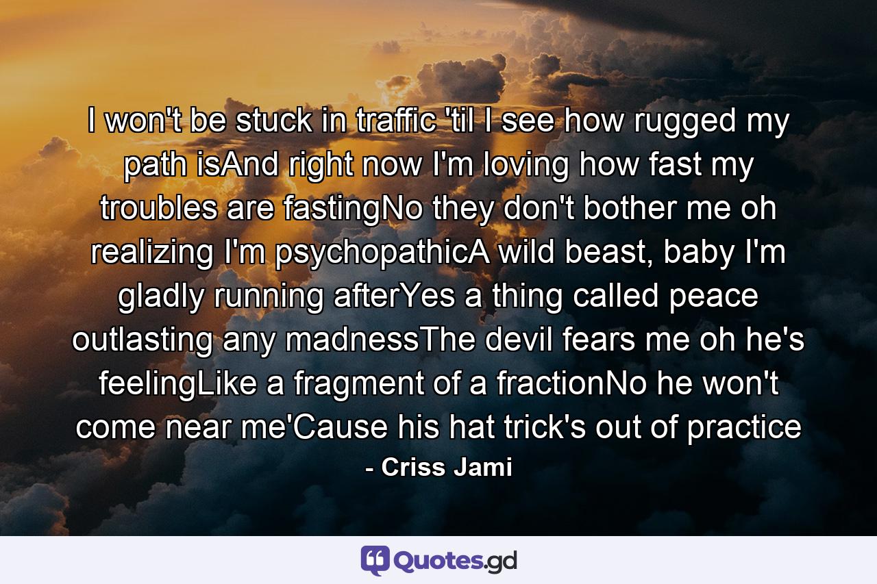 I won't be stuck in traffic 'til I see how rugged my path isAnd right now I'm loving how fast my troubles are fastingNo they don't bother me oh realizing I'm psychopathicA wild beast, baby I'm gladly running afterYes a thing called peace outlasting any madnessThe devil fears me oh he's feelingLike a fragment of a fractionNo he won't come near me'Cause his hat trick's out of practice - Quote by Criss Jami