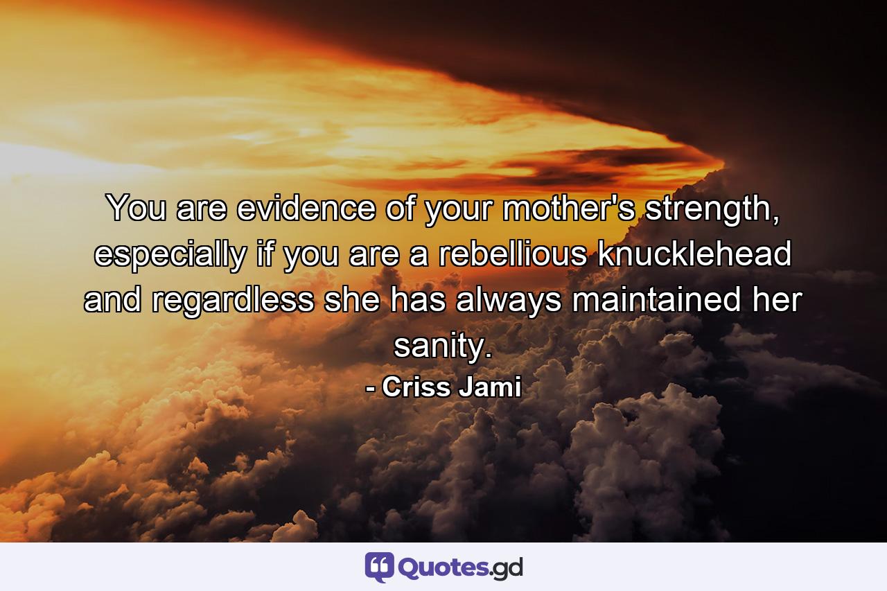 You are evidence of your mother's strength, especially if you are a rebellious knucklehead and regardless she has always maintained her sanity. - Quote by Criss Jami