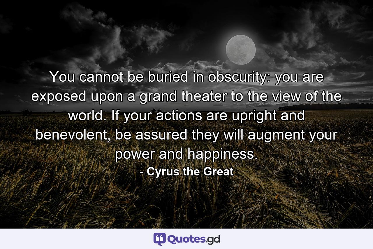 You cannot be buried in obscurity: you are exposed upon a grand theater to the view of the world. If your actions are upright and benevolent, be assured they will augment your power and happiness. - Quote by Cyrus the Great