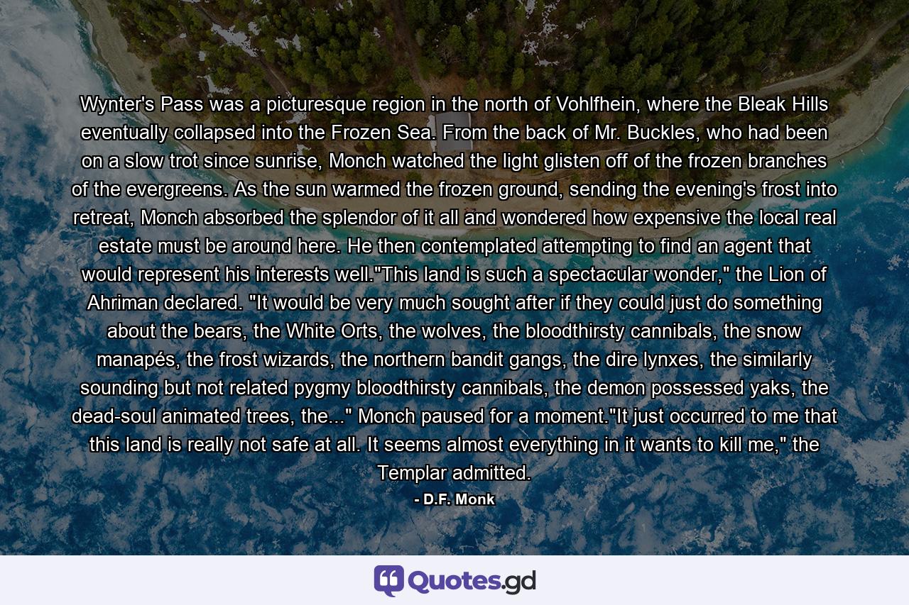 Wynter's Pass was a picturesque region in the north of Vohlfhein, where the Bleak Hills eventually collapsed into the Frozen Sea. From the back of Mr. Buckles, who had been on a slow trot since sunrise, Monch watched the light glisten off of the frozen branches of the evergreens. As the sun warmed the frozen ground, sending the evening's frost into retreat, Monch absorbed the splendor of it all and wondered how expensive the local real estate must be around here. He then contemplated attempting to find an agent that would represent his interests well.