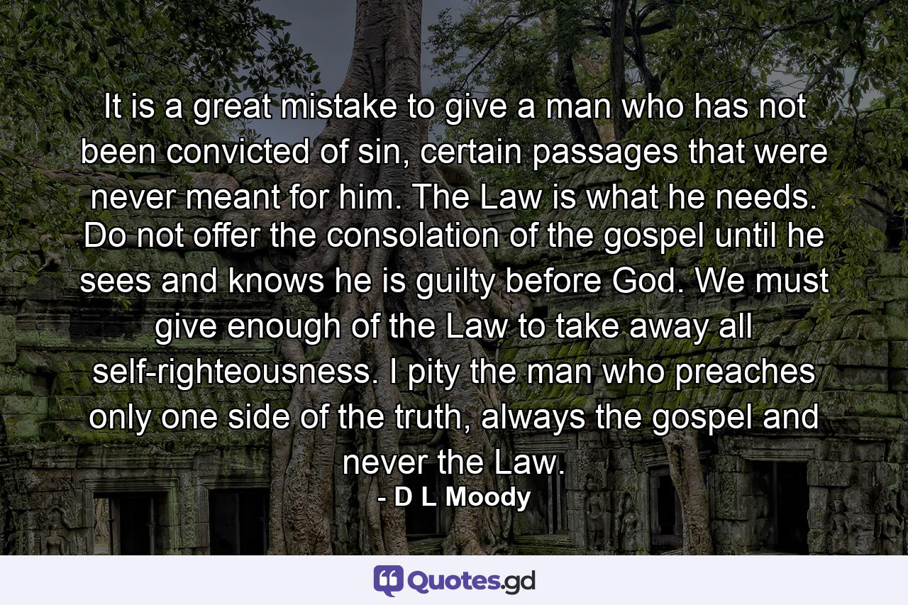 It is a great mistake to give a man who has not been convicted of sin, certain passages that were never meant for him. The Law is what he needs. Do not offer the consolation of the gospel until he sees and knows he is guilty before God. We must give enough of the Law to take away all self-righteousness. I pity the man who preaches only one side of the truth, always the gospel and never the Law. - Quote by D L Moody