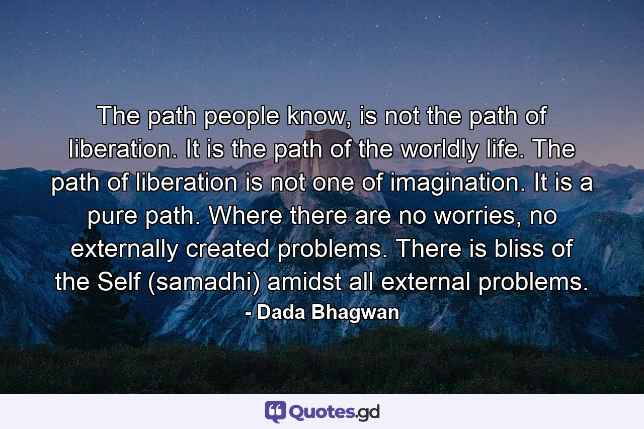 The path people know, is not the path of liberation. It is the path of the worldly life. The path of liberation is not one of imagination. It is a pure path. Where there are no worries, no externally created problems. There is bliss of the Self (samadhi) amidst all external problems. - Quote by Dada Bhagwan