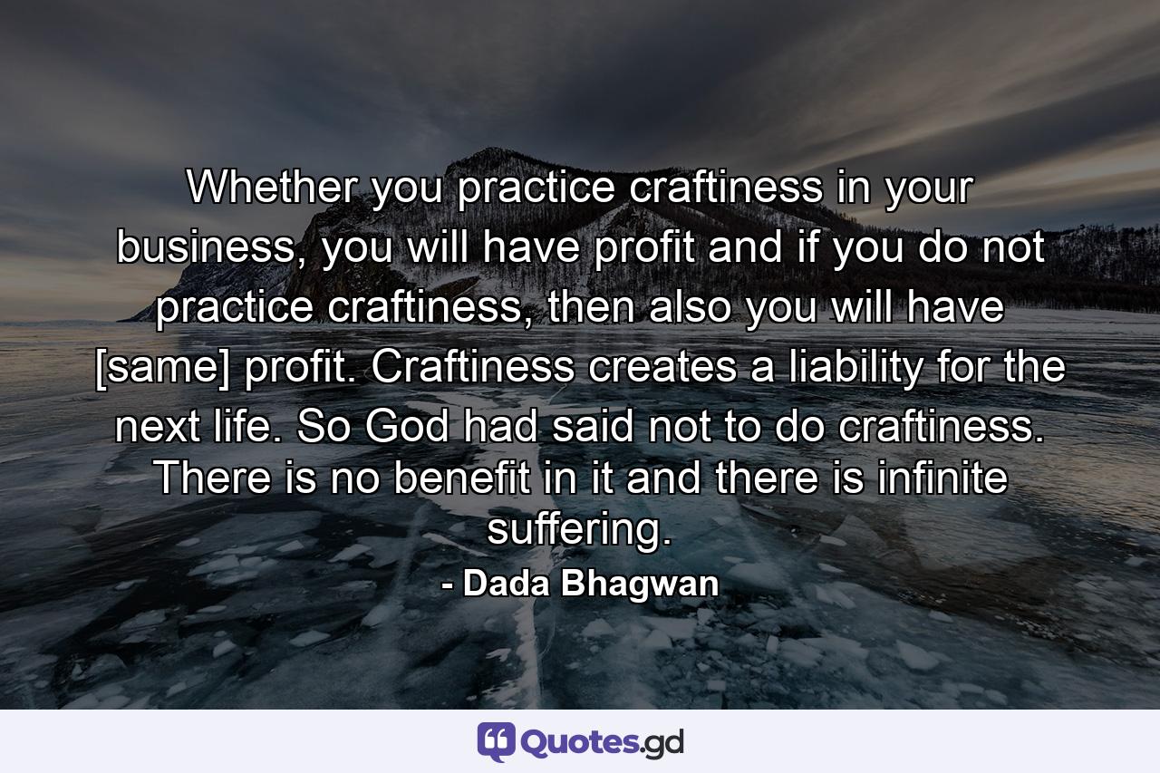 Whether you practice craftiness in your business, you will have profit and if you do not practice craftiness, then also you will have [same] profit. Craftiness creates a liability for the next life. So God had said not to do craftiness. There is no benefit in it and there is infinite suffering. - Quote by Dada Bhagwan