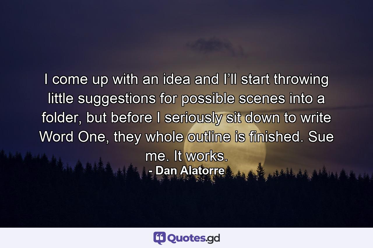 I come up with an idea and I’ll start throwing little suggestions for possible scenes into a folder, but before I seriously sit down to write Word One, they whole outline is finished. Sue me. It works. - Quote by Dan Alatorre