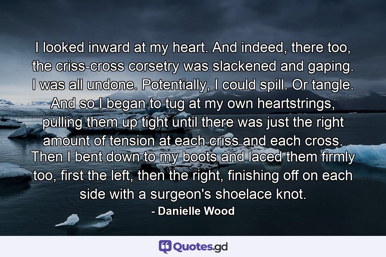 I looked inward at my heart. And indeed, there too, the criss-cross corsetry was slackened and gaping. I was all undone. Potentially, I could spill. Or tangle. And so I began to tug at my own heartstrings, pulling them up tight until there was just the right amount of tension at each criss and each cross. Then I bent down to my boots and laced them firmly too, first the left, then the right, finishing off on each side with a surgeon's shoelace knot. - Quote by Danielle Wood