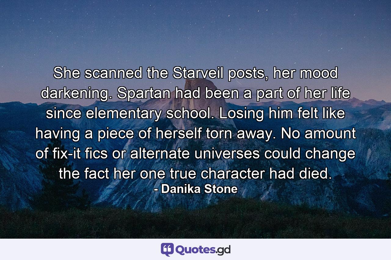 She scanned the Starveil posts, her mood darkening. Spartan had been a part of her life since elementary school. Losing him felt like having a piece of herself torn away. No amount of fix-it fics or alternate universes could change the fact her one true character had died. - Quote by Danika Stone