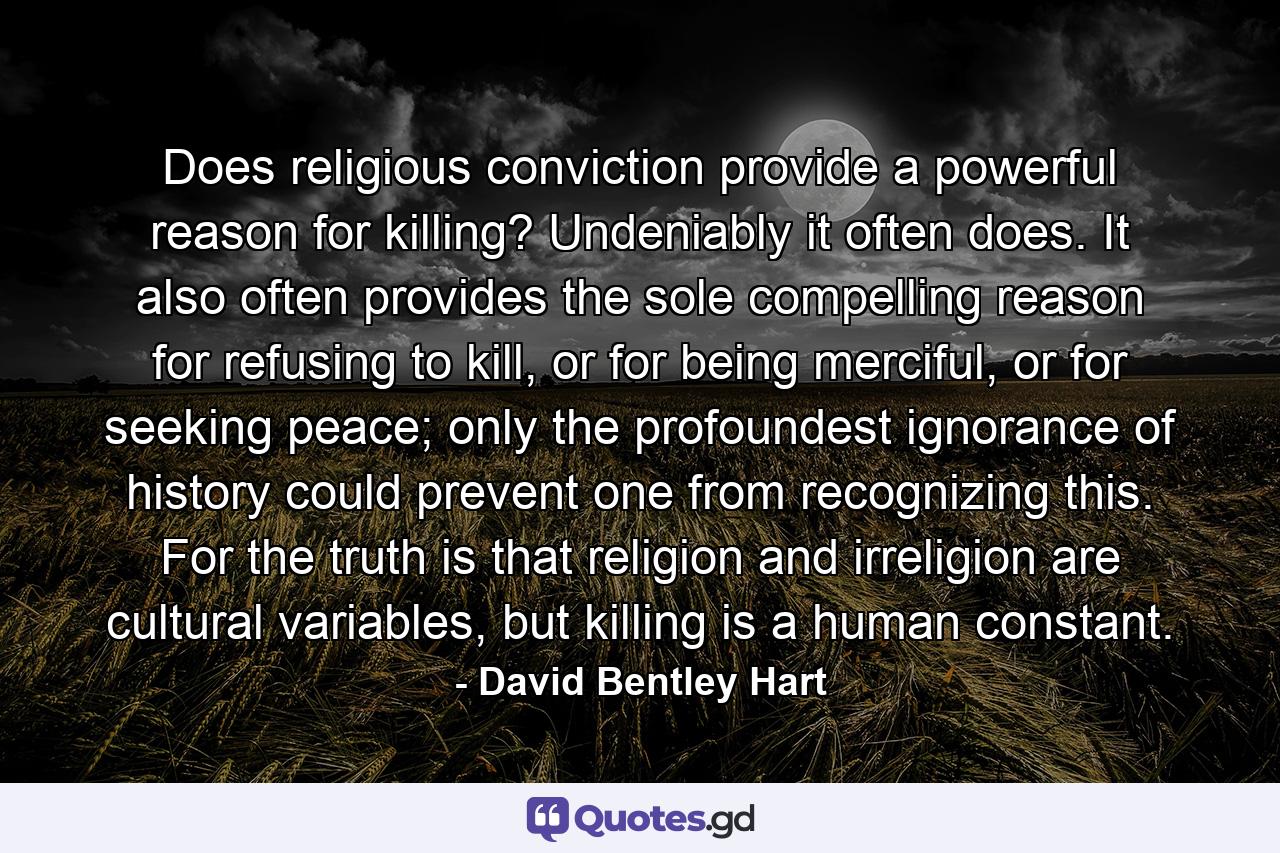 Does religious conviction provide a powerful reason for killing? Undeniably it often does. It also often provides the sole compelling reason for refusing to kill, or for being merciful, or for seeking peace; only the profoundest ignorance of history could prevent one from recognizing this. For the truth is that religion and irreligion are cultural variables, but killing is a human constant. - Quote by David Bentley Hart