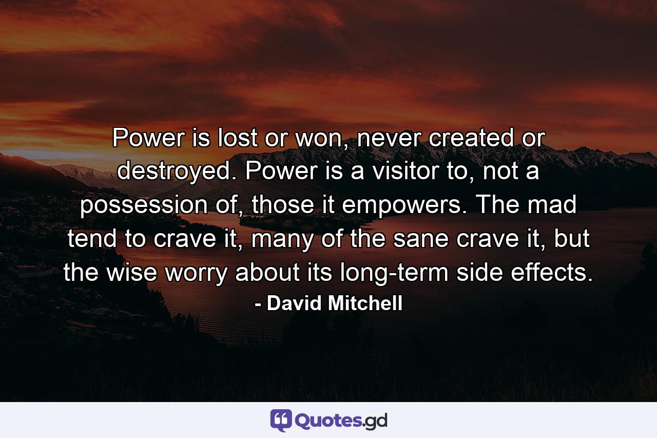 Power is lost or won, never created or destroyed. Power is a visitor to, not a possession of, those it empowers. The mad tend to crave it, many of the sane crave it, but the wise worry about its long-term side effects. - Quote by David Mitchell