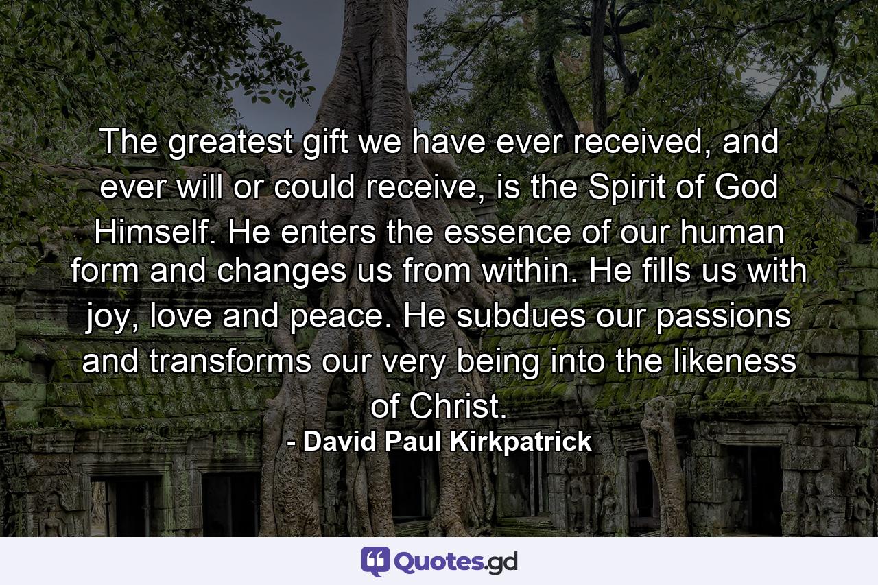 The greatest gift we have ever received, and ever will or could receive, is the Spirit of God Himself. He enters the essence of our human form and changes us from within. He fills us with joy, love and peace. He subdues our passions and transforms our very being into the likeness of Christ. - Quote by David Paul Kirkpatrick