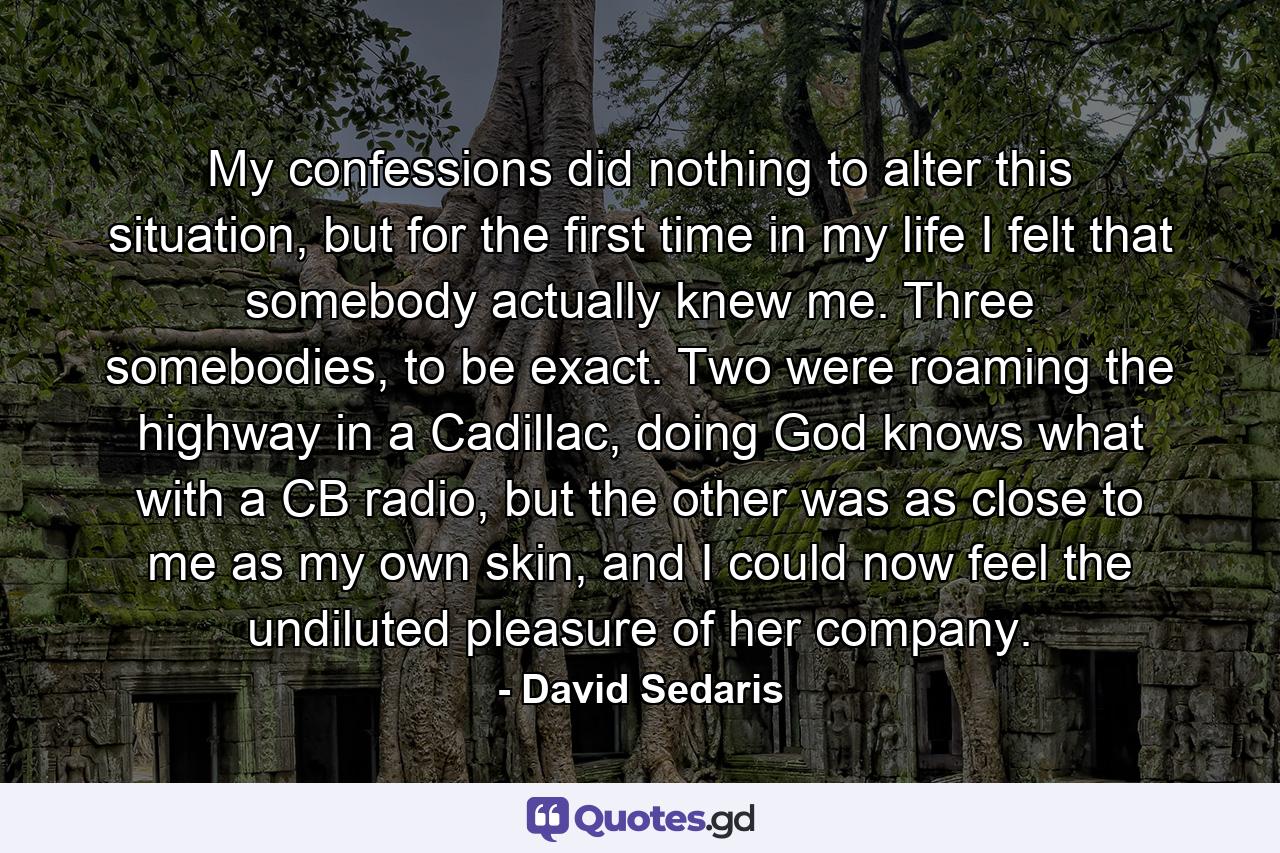 My confessions did nothing to alter this situation, but for the first time in my life I felt that somebody actually knew me. Three somebodies, to be exact. Two were roaming the highway in a Cadillac, doing God knows what with a CB radio, but the other was as close to me as my own skin, and I could now feel the undiluted pleasure of her company. - Quote by David Sedaris