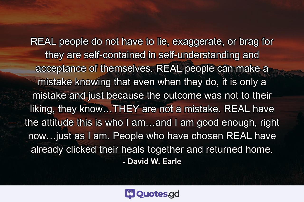 REAL people do not have to lie, exaggerate, or brag for they are self-contained in self-understanding and acceptance of themselves. REAL people can make a mistake knowing that even when they do, it is only a mistake and just because the outcome was not to their liking, they know…THEY are not a mistake. REAL have the attitude this is who I am…and I am good enough, right now…just as I am. People who have chosen REAL have already clicked their heals together and returned home. - Quote by David W. Earle