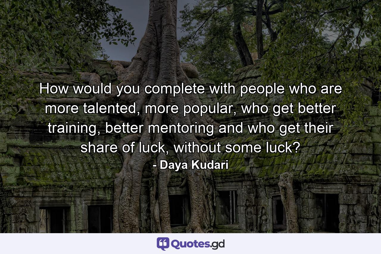 How would you complete with people who are more talented, more popular, who get better training, better mentoring and who get their share of luck, without some luck? - Quote by Daya Kudari