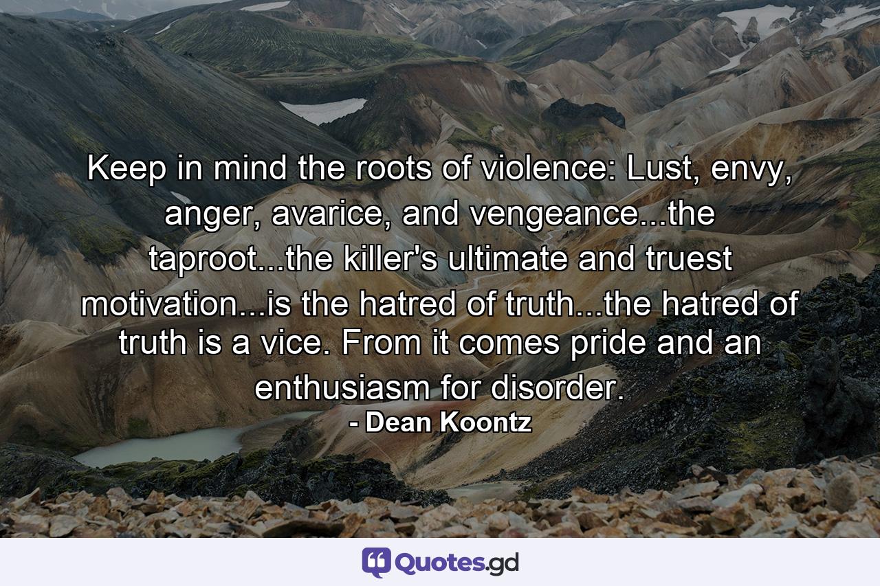 Keep in mind the roots of violence: Lust, envy, anger, avarice, and vengeance...the taproot...the killer's ultimate and truest motivation...is the hatred of truth...the hatred of truth is a vice. From it comes pride and an enthusiasm for disorder. - Quote by Dean Koontz