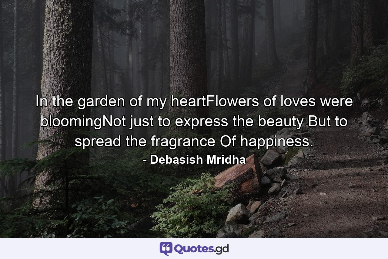 In the garden of my heartFlowers of loves were bloomingNot just to express the beauty But to spread the fragrance Of happiness. - Quote by Debasish Mridha