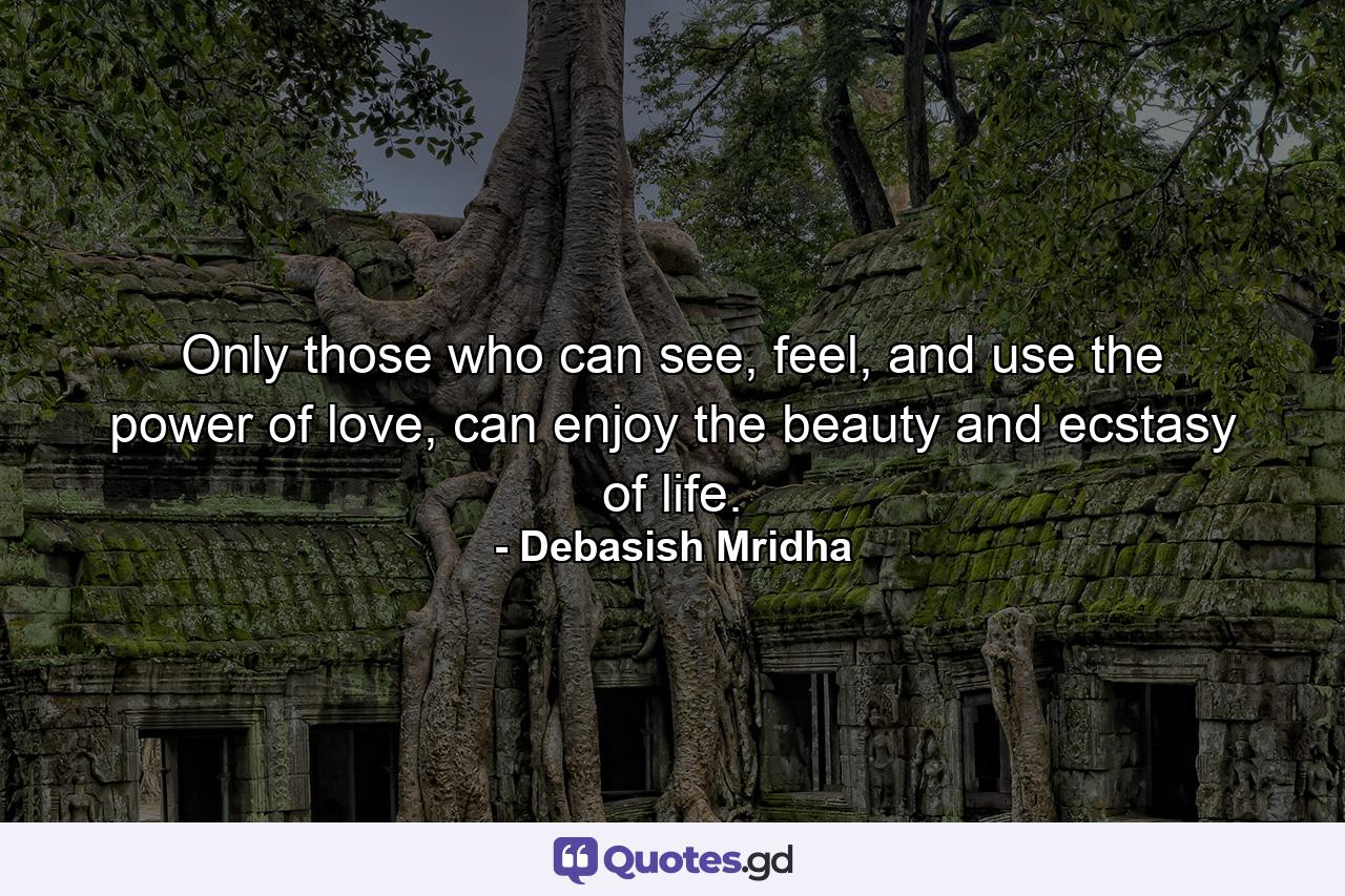 Only those who can see, feel, and use the power of love, can enjoy the beauty and ecstasy of life. - Quote by Debasish Mridha