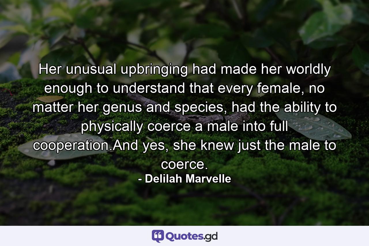 Her unusual upbringing had made her worldly enough to understand that every female, no matter her genus and species, had the ability to physically coerce a male into full cooperation.And yes, she knew just the male to coerce. - Quote by Delilah Marvelle