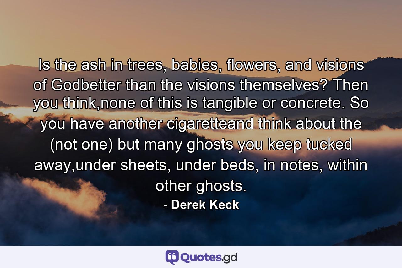 Is the ash in trees, babies, flowers, and visions of Godbetter than the visions themselves? Then you think,none of this is tangible or concrete. So you have another cigaretteand think about the (not one) but many ghosts you keep tucked away,under sheets, under beds, in notes, within other ghosts. - Quote by Derek Keck