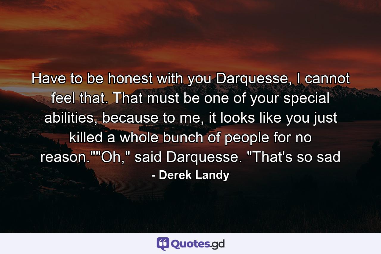 Have to be honest with you Darquesse, I cannot feel that. That must be one of your special abilities, because to me, it looks like you just killed a whole bunch of people for no reason.