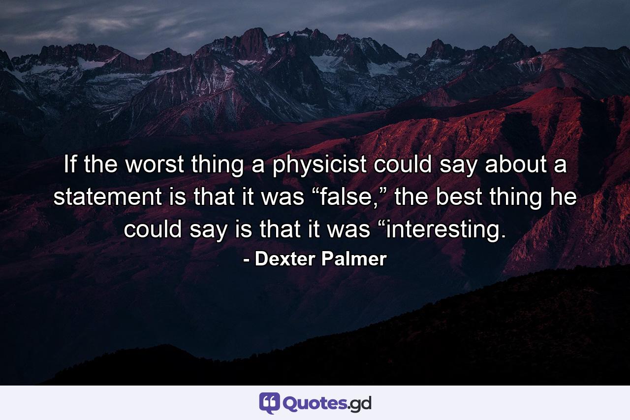 If the worst thing a physicist could say about a statement is that it was “false,” the best thing he could say is that it was “interesting. - Quote by Dexter Palmer