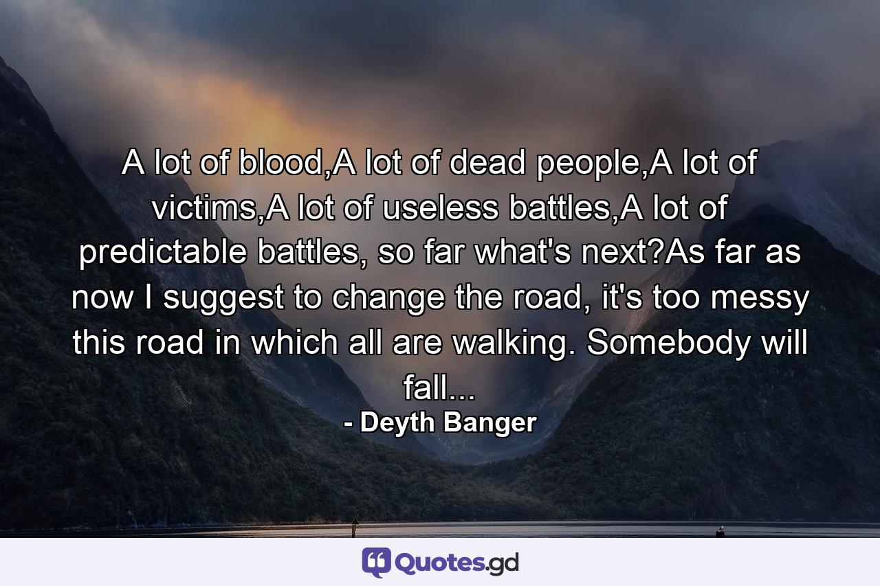 A lot of blood,A lot of dead people,A lot of victims,A lot of useless battles,A lot of predictable battles, so far what's next?As far as now I suggest to change the road, it's too messy this road in which all are walking. Somebody will fall... - Quote by Deyth Banger