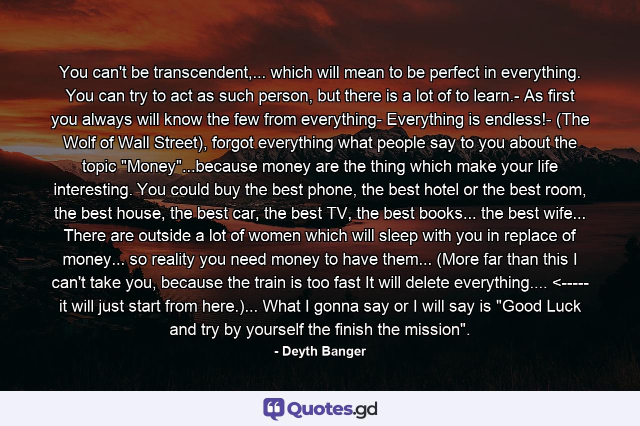 You can't be transcendent,... which will mean to be perfect in everything. You can try to act as such person, but there is a lot of to learn.- As first you always will know the few from everything- Everything is endless!- (The Wolf of Wall Street), forgot everything what people say to you about the topic 