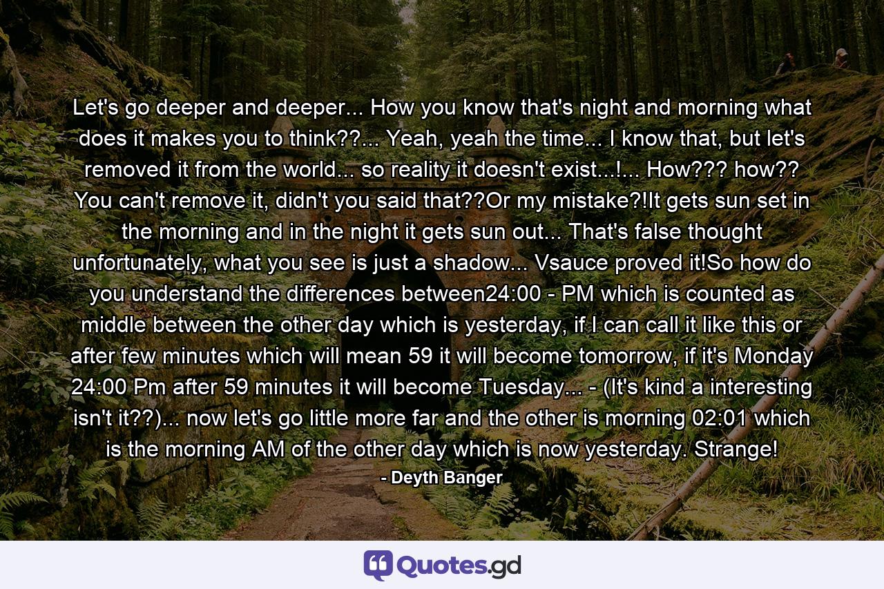 Let's go deeper and deeper... How you know that's night and morning what does it makes you to think??... Yeah, yeah the time... I know that, but let's removed it from the world... so reality it doesn't exist...!... How??? how?? You can't remove it, didn't you said that??Or my mistake?!It gets sun set in the morning and in the night it gets sun out... That's false thought unfortunately, what you see is just a shadow... Vsauce proved it!So how do you understand the differences between24:00 - PM which is counted as middle between the other day which is yesterday, if I can call it like this or after few minutes which will mean 59 it will become tomorrow, if it's Monday 24:00 Pm after 59 minutes it will become Tuesday... - (It's kind a interesting isn't it??)... now let's go little more far and the other is morning 02:01 which is the morning AM of the other day which is now yesterday. Strange! - Quote by Deyth Banger