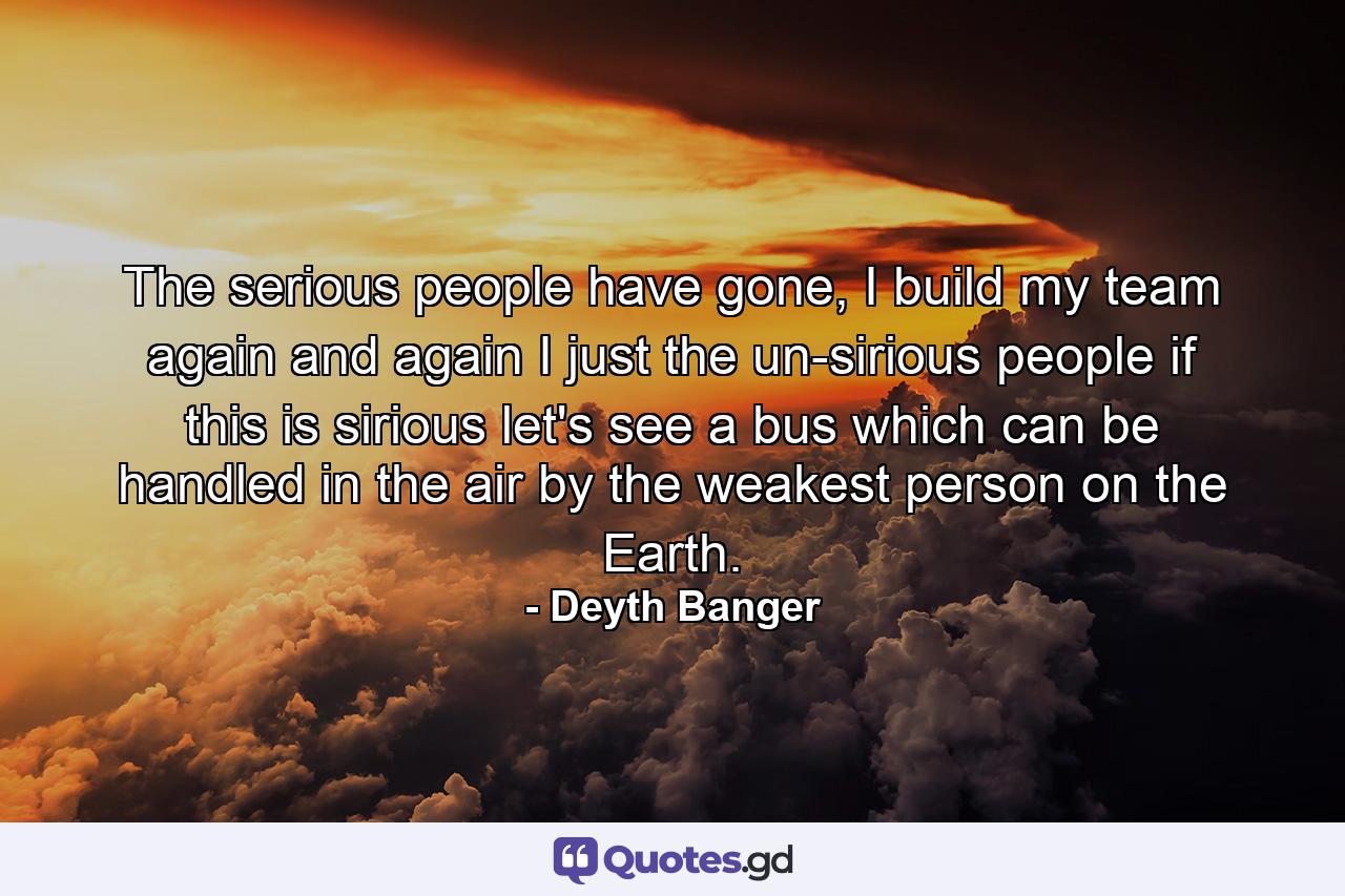 The serious people have gone, I build my team again and again I just the un-sirious people if this is sirious let's see a bus which can be handled in the air by the weakest person on the Earth. - Quote by Deyth Banger