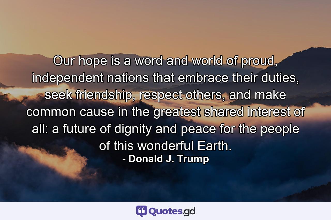 Our hope is a word and world of proud, independent nations that embrace their duties, seek friendship, respect others, and make common cause in the greatest shared interest of all: a future of dignity and peace for the people of this wonderful Earth. - Quote by Donald J. Trump