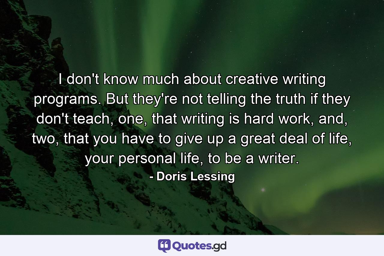 I don't know much about creative writing programs. But they're not telling the truth if they don't teach, one, that writing is hard work, and, two, that you have to give up a great deal of life, your personal life, to be a writer. - Quote by Doris Lessing