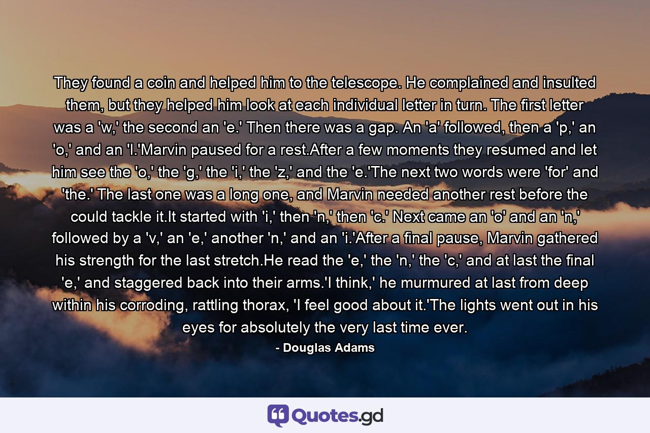 They found a coin and helped him to the telescope. He complained and insulted them, but they helped him look at each individual letter in turn. The first letter was a 'w,' the second an 'e.' Then there was a gap. An 'a' followed, then a 'p,' an 'o,' and an 'l.'Marvin paused for a rest.After a few moments they resumed and let him see the 'o,' the 'g,' the 'i,' the 'z,' and the 'e.'The next two words were 'for' and 'the.' The last one was a long one, and Marvin needed another rest before the could tackle it.It started with 'i,' then 'n,' then 'c.' Next came an 'o' and an 'n,' followed by a 'v,' an 'e,' another 'n,' and an 'i.'After a final pause, Marvin gathered his strength for the last stretch.He read the 'e,' the 'n,' the 'c,' and at last the final 'e,' and staggered back into their arms.'I think,' he murmured at last from deep within his corroding, rattling thorax, 'I feel good about it.'The lights went out in his eyes for absolutely the very last time ever. - Quote by Douglas Adams