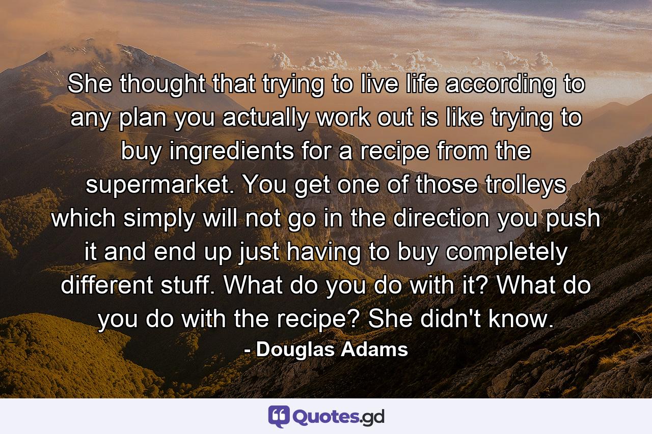 She thought that trying to live life according to any plan you actually work out is like trying to buy ingredients for a recipe from the supermarket. You get one of those trolleys which simply will not go in the direction you push it and end up just having to buy completely different stuff. What do you do with it? What do you do with the recipe? She didn't know. - Quote by Douglas Adams