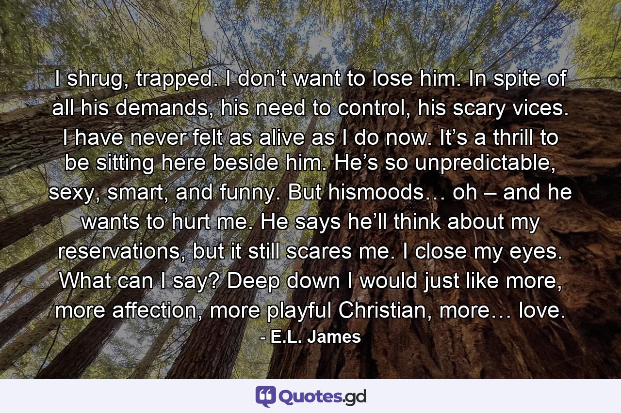 I shrug, trapped. I don’t want to lose him. In spite of all his demands, his need to control, his scary vices. I have never felt as alive as I do now. It’s a thrill to be sitting here beside him. He’s so unpredictable, sexy, smart, and funny. But hismoods… oh – and he wants to hurt me. He says he’ll think about my reservations, but it still scares me. I close my eyes. What can I say? Deep down I would just like more, more affection, more playful Christian, more… love. - Quote by E.L. James