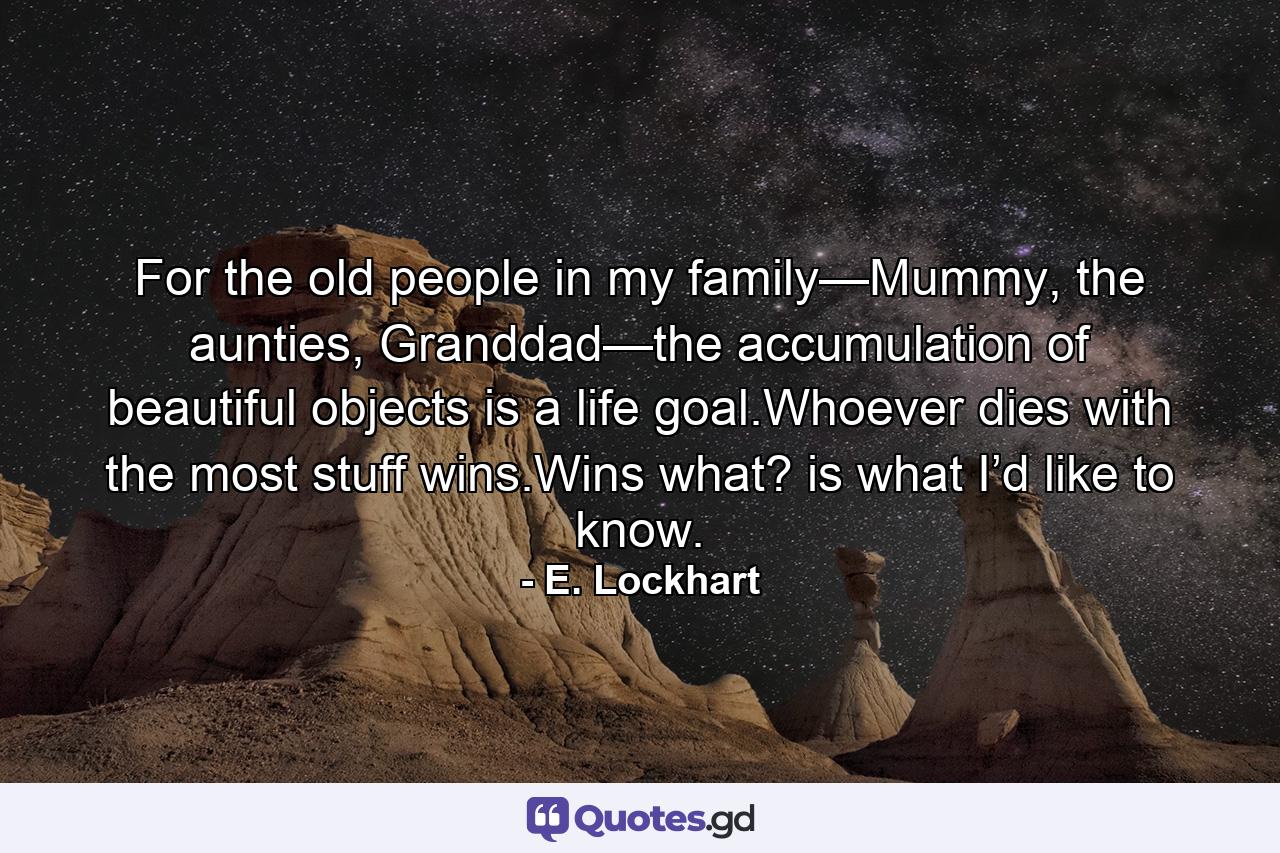 For the old people in my family—Mummy, the aunties, Granddad—the accumulation of beautiful objects is a life goal.Whoever dies with the most stuff wins.Wins what? is what I’d like to know. - Quote by E. Lockhart