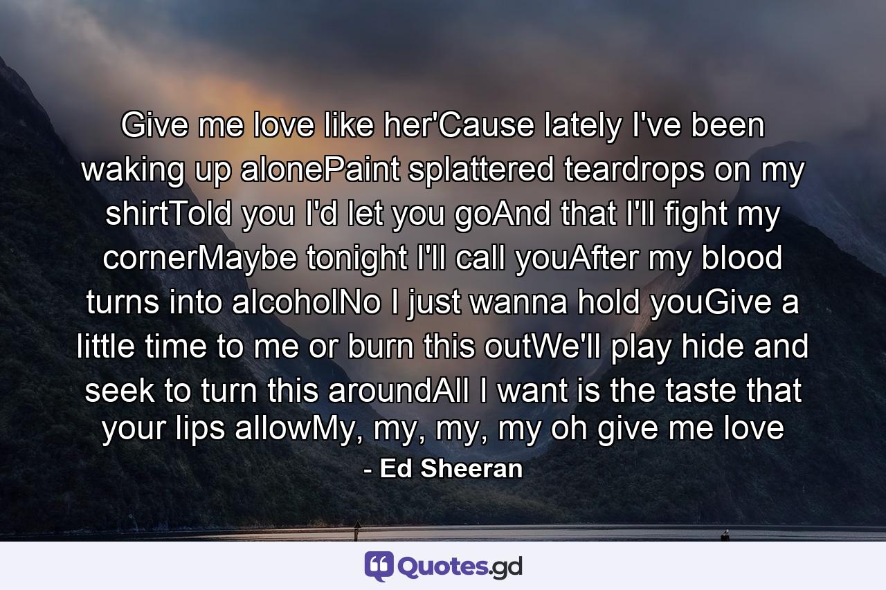 Give me love like her'Cause lately I've been waking up alonePaint splattered teardrops on my shirtTold you I'd let you goAnd that I'll fight my cornerMaybe tonight I'll call youAfter my blood turns into alcoholNo I just wanna hold youGive a little time to me or burn this outWe'll play hide and seek to turn this aroundAll I want is the taste that your lips allowMy, my, my, my oh give me love - Quote by Ed Sheeran
