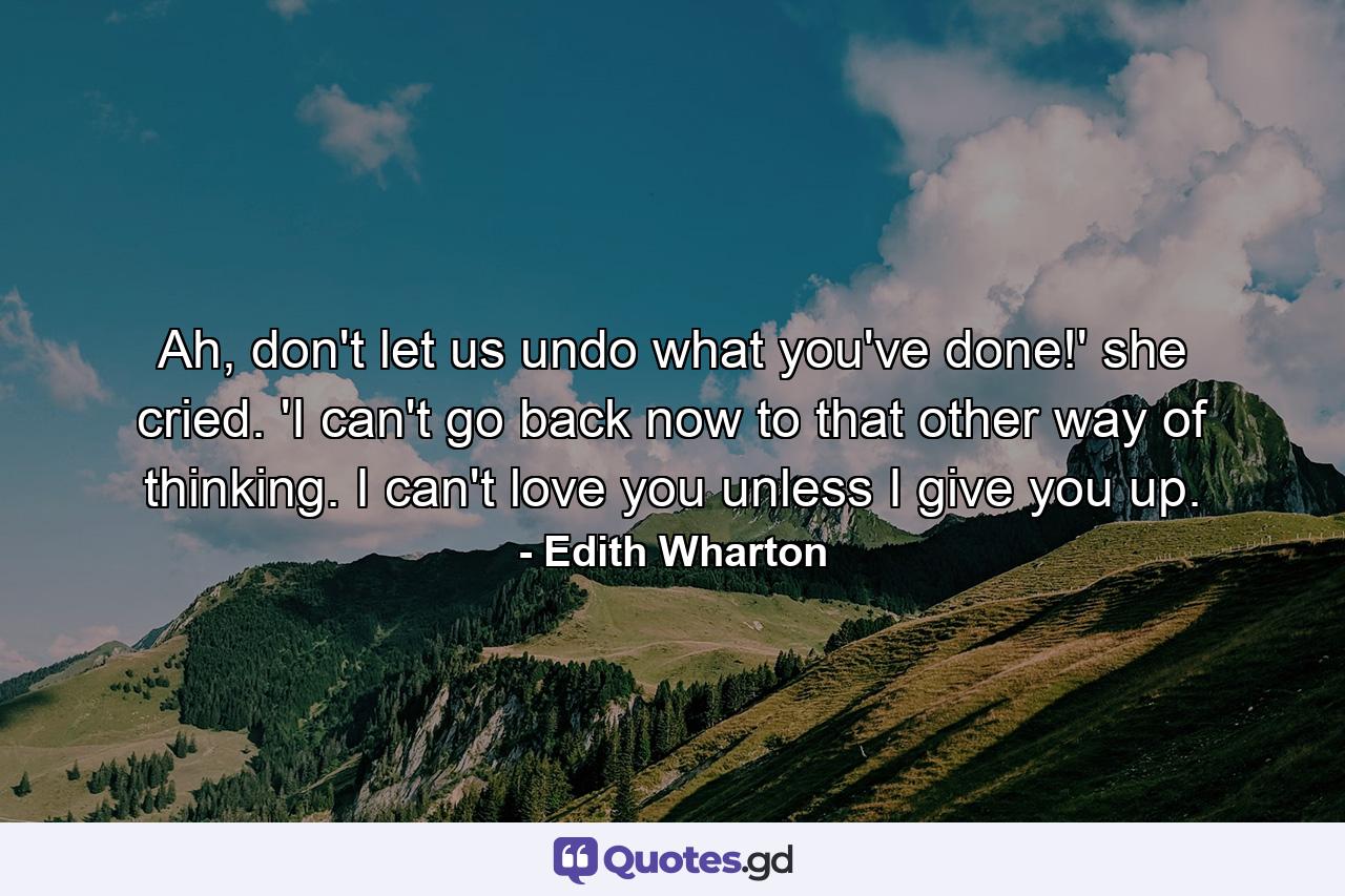 Ah, don't let us undo what you've done!' she cried. 'I can't go back now to that other way of thinking. I can't love you unless I give you up. - Quote by Edith Wharton