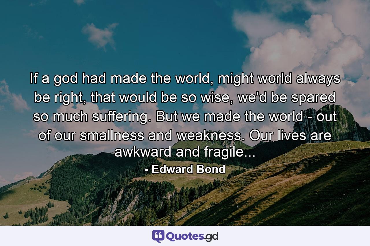 If a god had made the world, might world always be right, that would be so wise, we'd be spared so much suffering. But we made the world - out of our smallness and weakness. Our lives are awkward and fragile... - Quote by Edward Bond