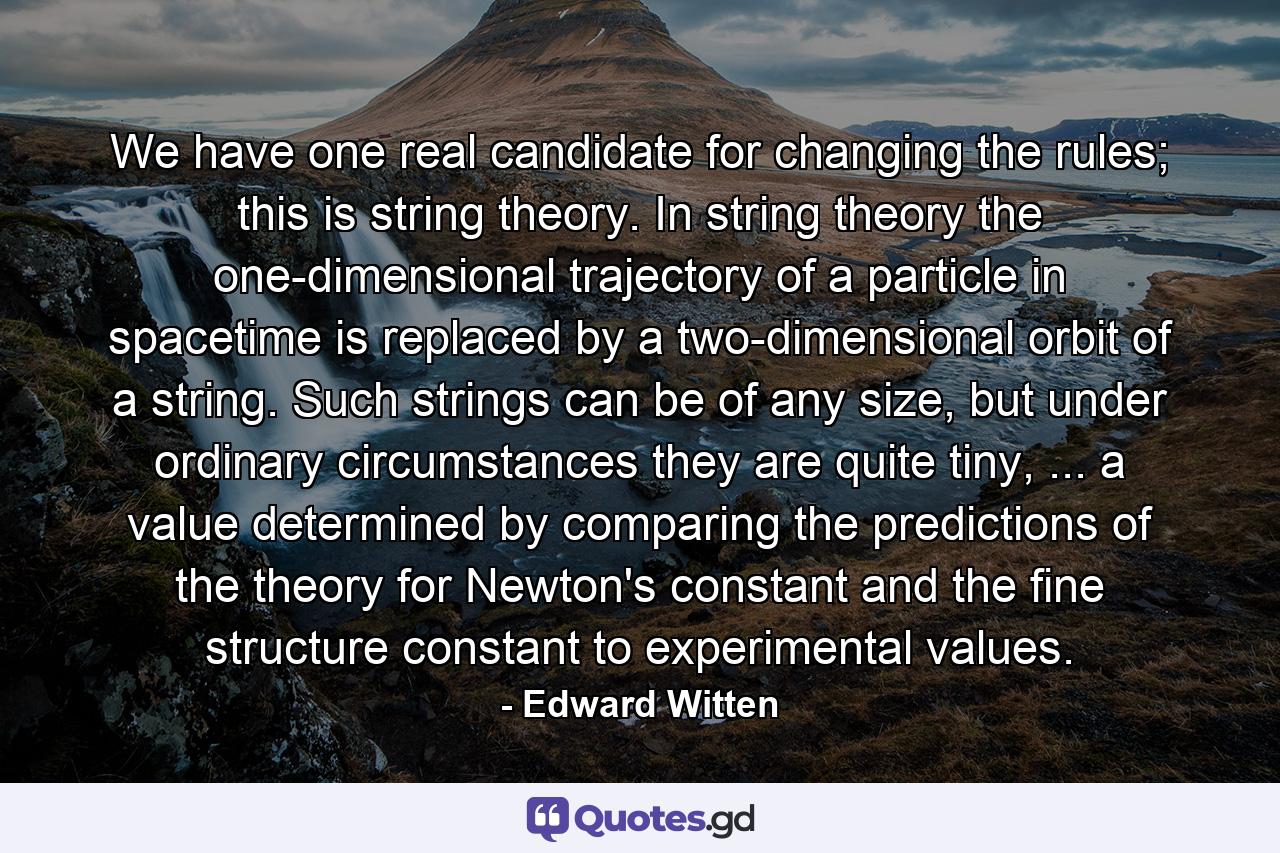 We have one real candidate for changing the rules; this is string theory. In string theory the one-dimensional trajectory of a particle in spacetime is replaced by a two-dimensional orbit of a string. Such strings can be of any size, but under ordinary circumstances they are quite tiny, ... a value determined by comparing the predictions of the theory for Newton's constant and the fine structure constant to experimental values. - Quote by Edward Witten