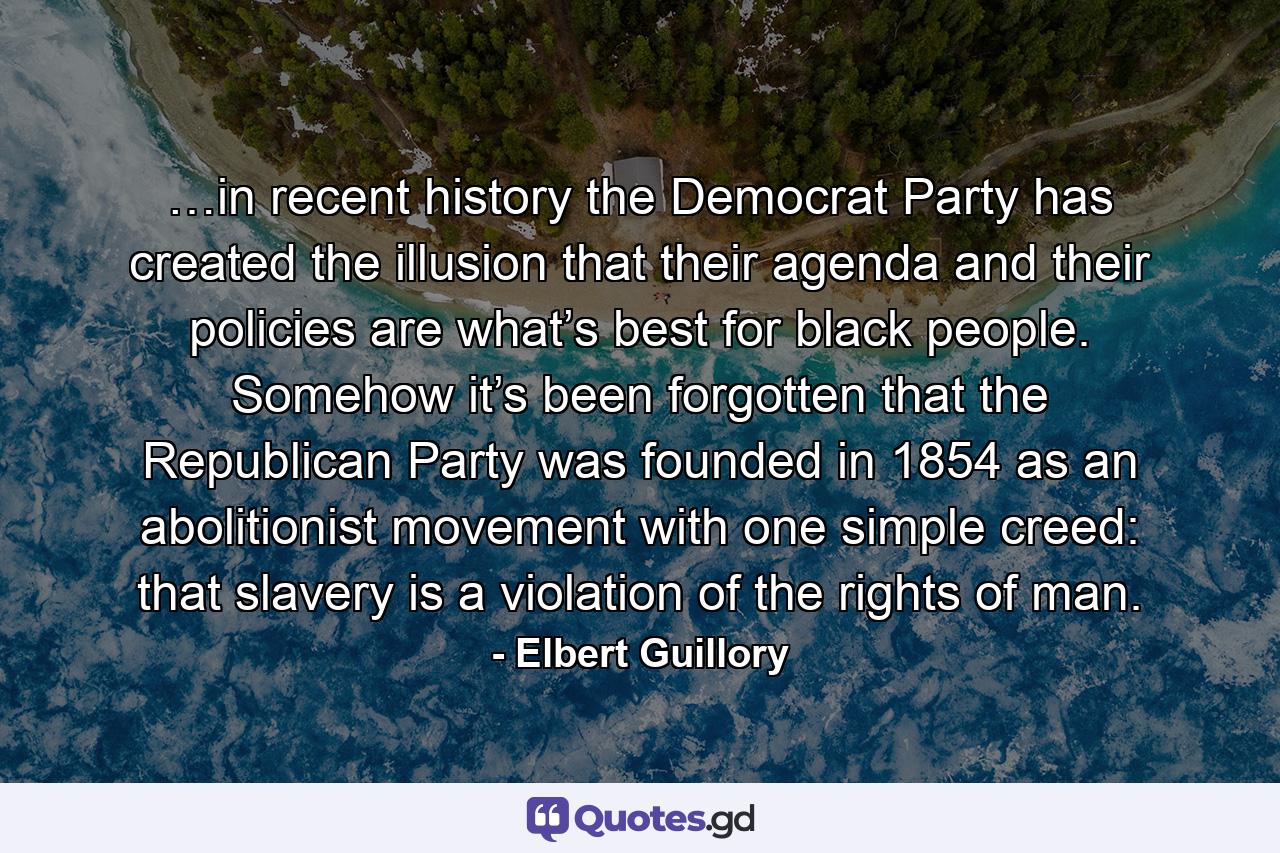 …in recent history the Democrat Party has created the illusion that their agenda and their policies are what’s best for black people. Somehow it’s been forgotten that the Republican Party was founded in 1854 as an abolitionist movement with one simple creed: that slavery is a violation of the rights of man. - Quote by Elbert Guillory