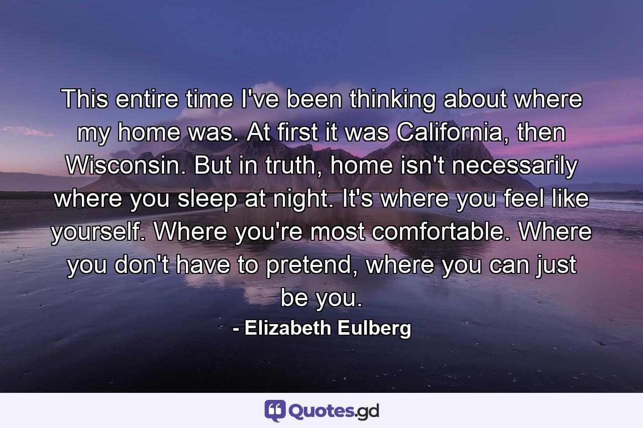 This entire time I've been thinking about where my home was. At first it was California, then Wisconsin. But in truth, home isn't necessarily where you sleep at night. It's where you feel like yourself. Where you're most comfortable. Where you don't have to pretend, where you can just be you. - Quote by Elizabeth Eulberg