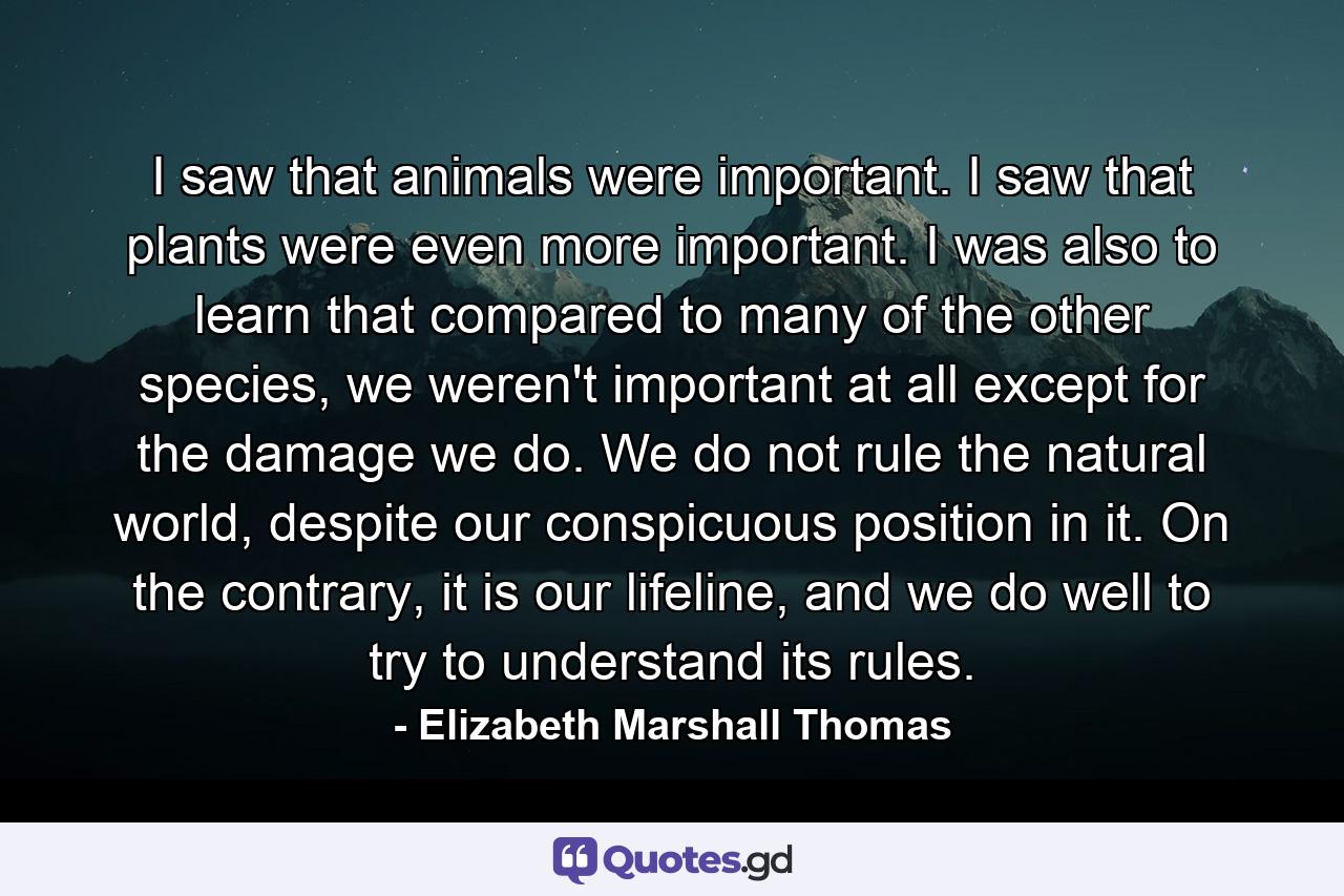 I saw that animals were important. I saw that plants were even more important. I was also to learn that compared to many of the other species, we weren't important at all except for the damage we do. We do not rule the natural world, despite our conspicuous position in it. On the contrary, it is our lifeline, and we do well to try to understand its rules. - Quote by Elizabeth Marshall Thomas